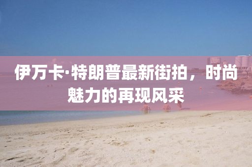 伊萬卡·特朗普最新街拍，時尚魅力的再現(xiàn)風采