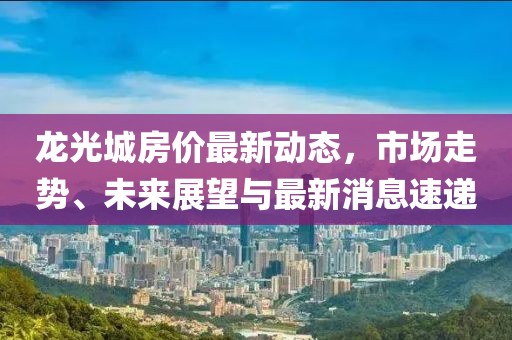 龍光城房價(jià)最新動(dòng)態(tài)，市場走勢、未來展望與最新消息速遞