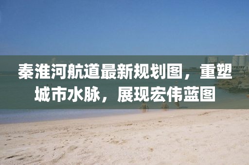 秦淮河航道最新規(guī)劃圖，重塑城市水脈，展現(xiàn)宏偉藍(lán)圖