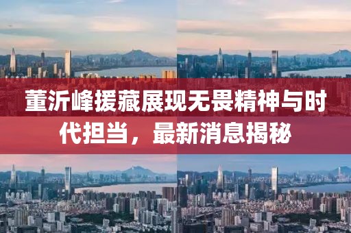 董沂峰援藏展現(xiàn)無畏精神與時(shí)代擔(dān)當(dāng)，最新消息揭秘