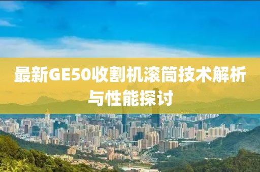 最新GE50收割機滾筒技術(shù)解析與性能探討