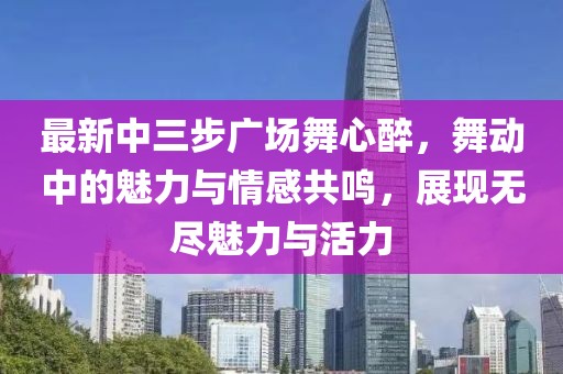 最新中三步廣場(chǎng)舞心醉，舞動(dòng)中的魅力與情感共鳴，展現(xiàn)無盡魅力與活力