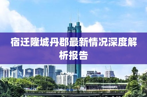 宿遷隆城丹郡最新情況深度解析報告