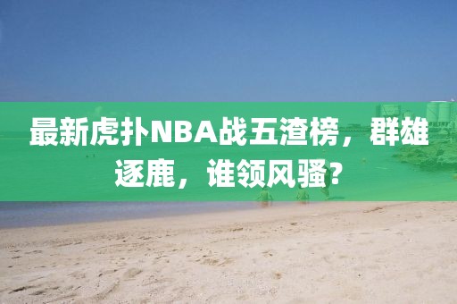 最新虎撲N(xiāo)BA戰(zhàn)五渣榜，群雄逐鹿，誰(shuí)領(lǐng)風(fēng)騷？