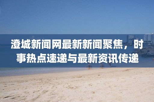澄城新聞網(wǎng)最新新聞聚焦，時(shí)事熱點(diǎn)速遞與最新資訊傳遞