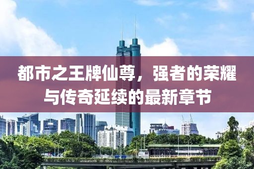 都市之王牌仙尊，強者的榮耀與傳奇延續(xù)的最新章節(jié)