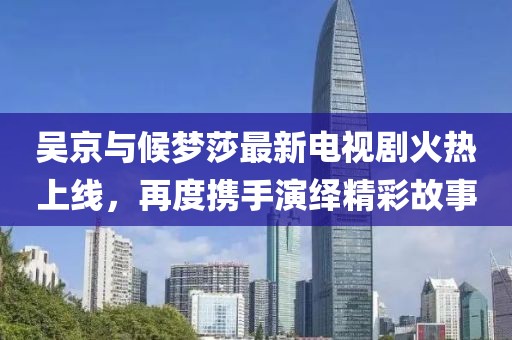 吳京與候夢莎最新電視劇火熱上線，再度攜手演繹精彩故事