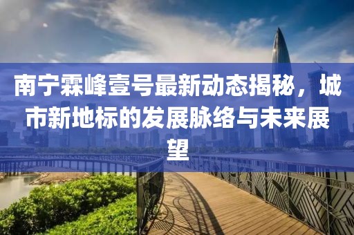 南寧霖峰壹號(hào)最新動(dòng)態(tài)揭秘，城市新地標(biāo)的發(fā)展脈絡(luò)與未來展望