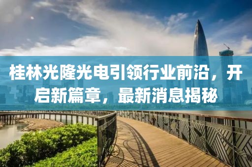 桂林光隆光電引領行業(yè)前沿，開啟新篇章，最新消息揭秘