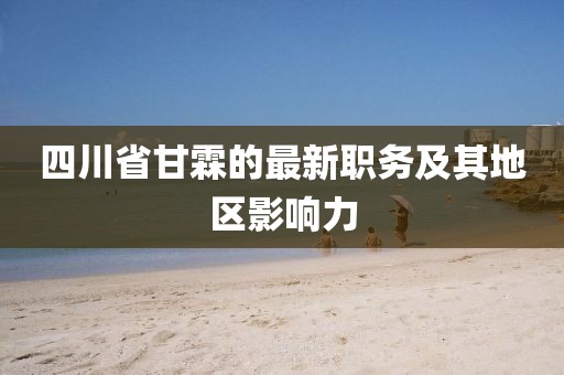 四川省甘霖的最新職務(wù)及其地區(qū)影響力