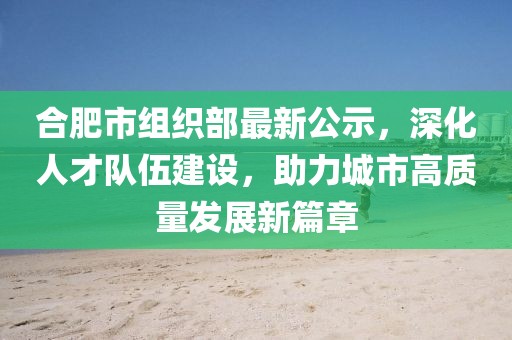 合肥市組織部最新公示，深化人才隊伍建設，助力城市高質(zhì)量發(fā)展新篇章