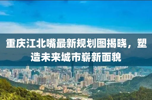 重慶江北嘴最新規(guī)劃圖揭曉，塑造未來城市嶄新面貌