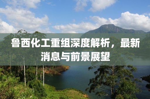魯西化工重組深度解析，最新消息與前景展望