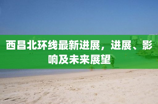 西昌北環(huán)線最新進(jìn)展，進(jìn)展、影響及未來展望