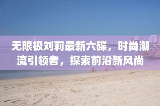 無限極劉莉最新六碟，時尚潮流引領(lǐng)者，探索前沿新風(fēng)尚
