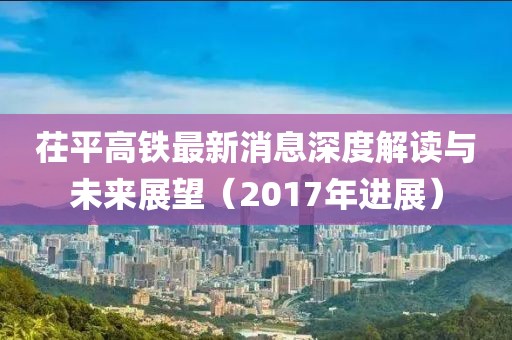 茌平高鐵最新消息深度解讀與未來展望（2017年進(jìn)展）