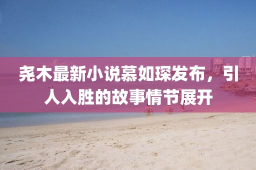 堯木最新小說慕如琛發(fā)布，引人入勝的故事情節(jié)展開