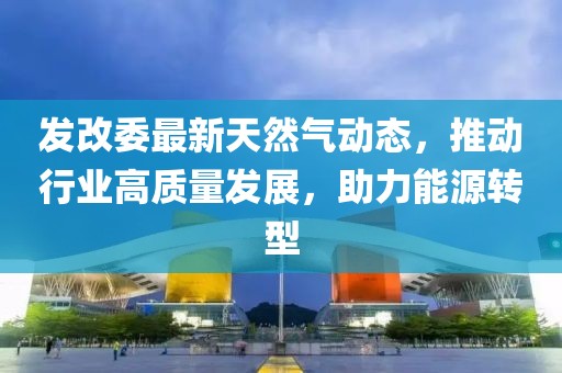 發(fā)改委最新天然氣動(dòng)態(tài)，推動(dòng)行業(yè)高質(zhì)量發(fā)展，助力能源轉(zhuǎn)型