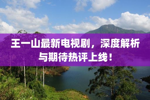 王一山最新電視劇，深度解析與期待熱評上線！