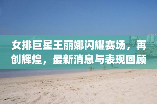 女排巨星王麗娜閃耀賽場，再創(chuàng)輝煌，最新消息與表現(xiàn)回顧