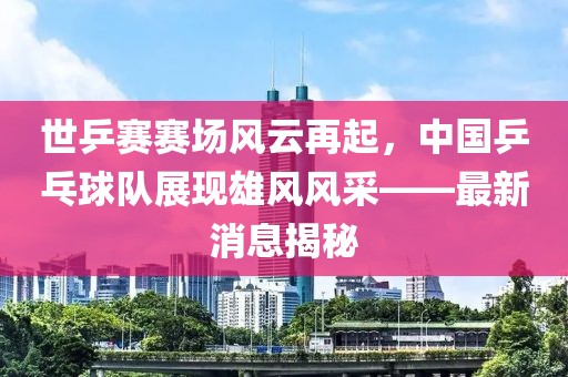 世乒賽賽場風(fēng)云再起，中國乒乓球隊(duì)展現(xiàn)雄風(fēng)風(fēng)采——最新消息揭秘