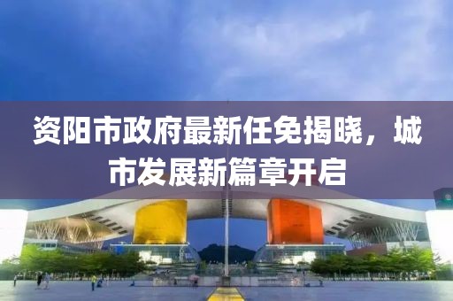 資陽市政府最新任免揭曉，城市發(fā)展新篇章開啟