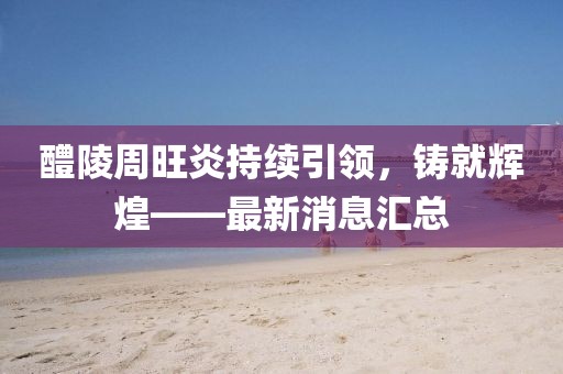 醴陵周旺炎持續(xù)引領(lǐng)，鑄就輝煌——最新消息匯總