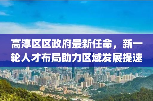 高淳區(qū)區(qū)政府最新任命，新一輪人才布局助力區(qū)域發(fā)展提速