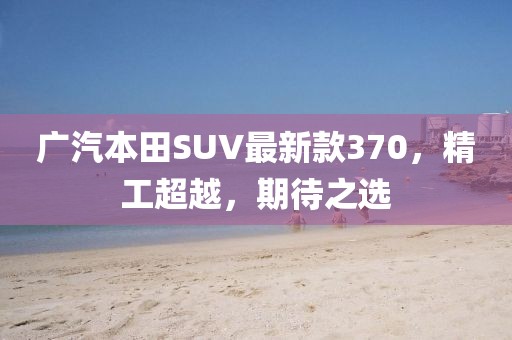 廣汽本田SUV最新款370，精工超越，期待之選