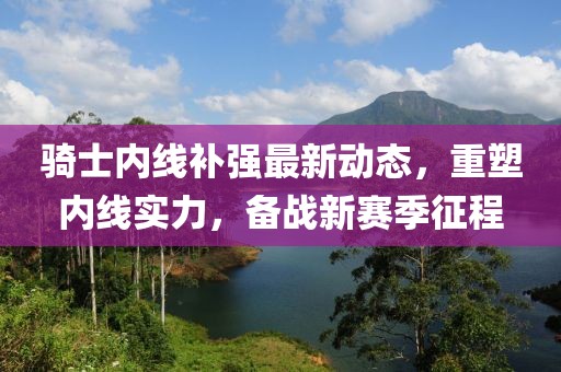 騎士?jī)?nèi)線(xiàn)補(bǔ)強(qiáng)最新動(dòng)態(tài)，重塑內(nèi)線(xiàn)實(shí)力，備戰(zhàn)新賽季征程