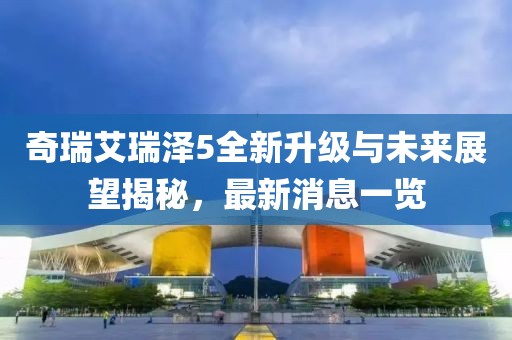 奇瑞艾瑞澤5全新升級與未來展望揭秘，最新消息一覽