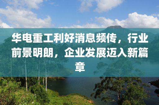 華電重工利好消息頻傳，行業(yè)前景明朗，企業(yè)發(fā)展邁入新篇章