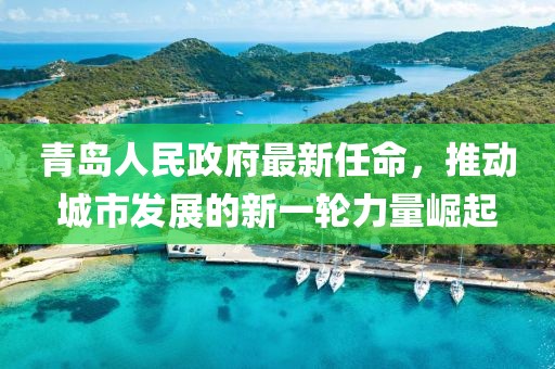 青島人民政府最新任命，推動(dòng)城市發(fā)展的新一輪力量崛起