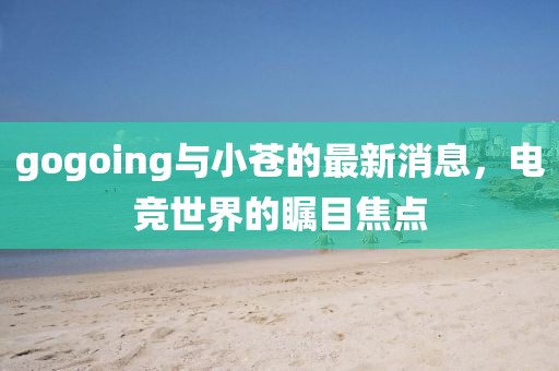 gogoing與小蒼的最新消息，電競世界的矚目焦點(diǎn)