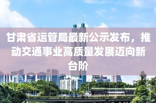 甘肅省運(yùn)管局最新公示發(fā)布，推動(dòng)交通事業(yè)高質(zhì)量發(fā)展邁向新臺(tái)階