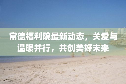 常德福利院最新動態(tài)，關(guān)愛與溫暖并行，共創(chuàng)美好未來