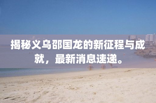 揭秘義烏邵國龍的新征程與成就，最新消息速遞。