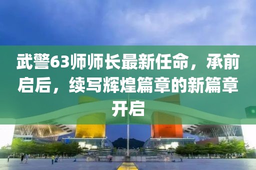 武警63師師長最新任命，承前啟后，續(xù)寫輝煌篇章的新篇章開啟