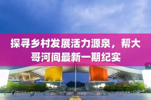 探尋鄉(xiāng)村發(fā)展活力源泉，幫大哥河間最新一期紀實