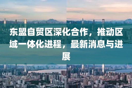 東盟自貿(mào)區(qū)深化合作，推動區(qū)域一體化進程，最新消息與進展