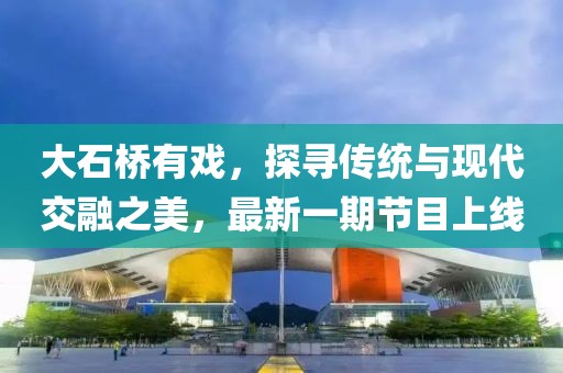 大石橋有戲，探尋傳統(tǒng)與現(xiàn)代交融之美，最新一期節(jié)目上線