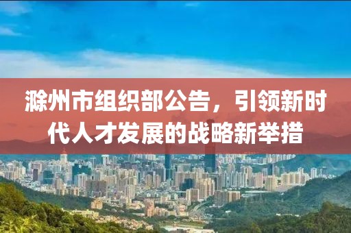 滁州市組織部公告，引領(lǐng)新時(shí)代人才發(fā)展的戰(zhàn)略新舉措
