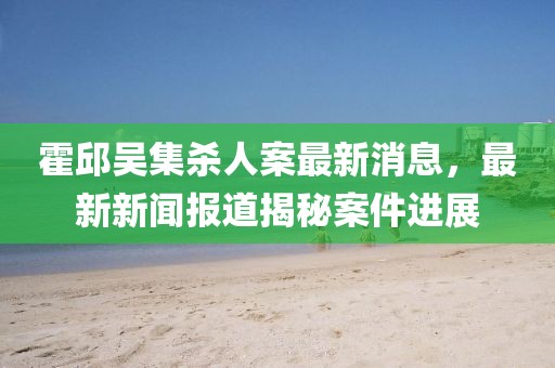 霍邱吳集殺人案最新消息，最新新聞報(bào)道揭秘案件進(jìn)展