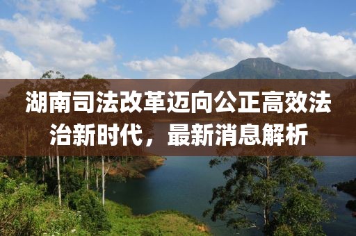 湖南司法改革邁向公正高效法治新時(shí)代，最新消息解析