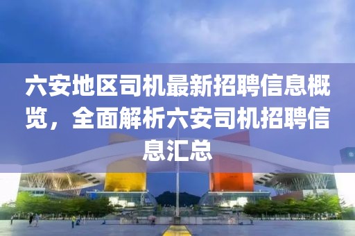 六安地區(qū)司機(jī)最新招聘信息概覽，全面解析六安司機(jī)招聘信息匯總