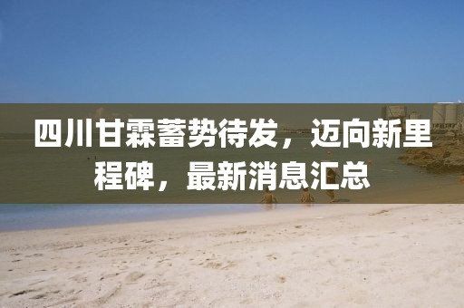 四川甘霖蓄勢(shì)待發(fā)，邁向新里程碑，最新消息匯總