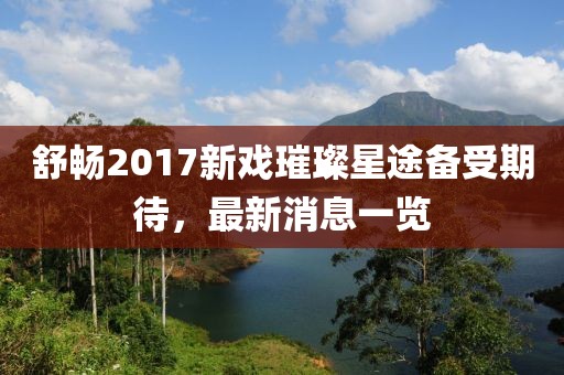舒暢2017新戲璀璨星途備受期待，最新消息一覽