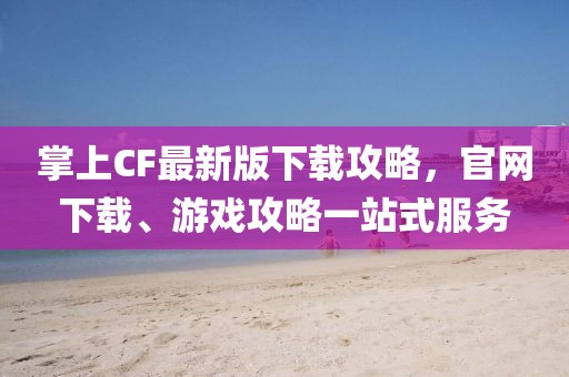 掌上CF最新版下載攻略，官網(wǎng)下載、游戲攻略一站式服務(wù)