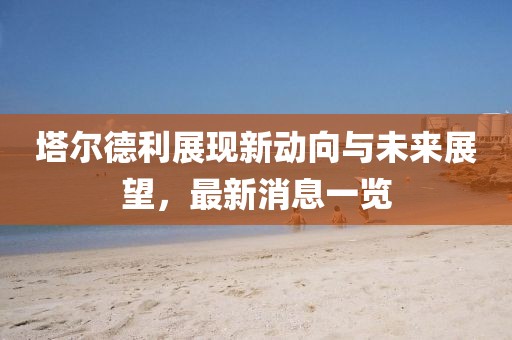 塔爾德利展現(xiàn)新動(dòng)向與未來展望，最新消息一覽
