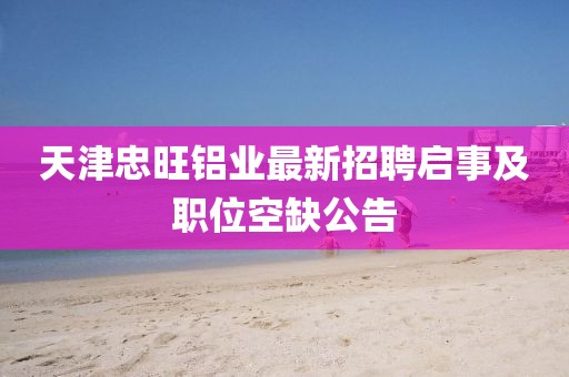 天津忠旺鋁業(yè)最新招聘啟事及職位空缺公告